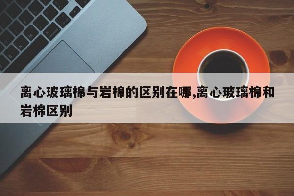 离心玻璃棉与岩棉的区别在哪,离心玻璃棉和岩棉区别