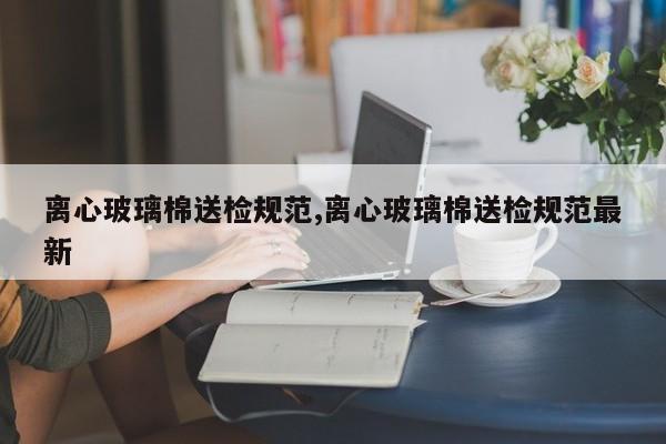离心玻璃棉送检规范,离心玻璃棉送检规范最新