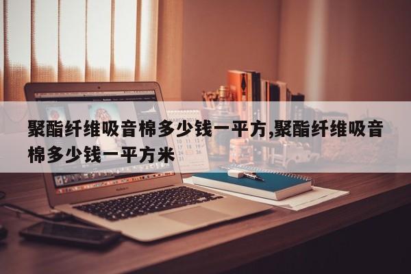 聚酯纤维吸音棉多少钱一平方,聚酯纤维吸音棉多少钱一平方米