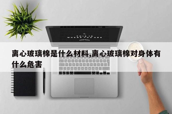 离心玻璃棉是什么材料,离心玻璃棉对身体有什么危害