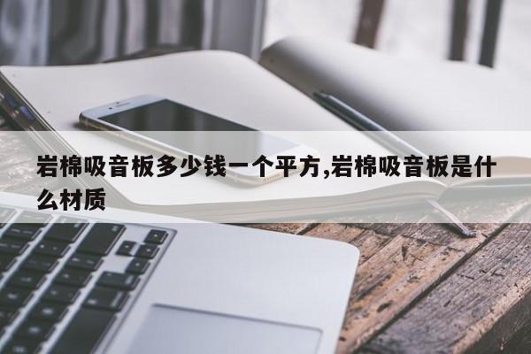 岩棉吸音板多少钱一个平方,岩棉吸音板是什么材质