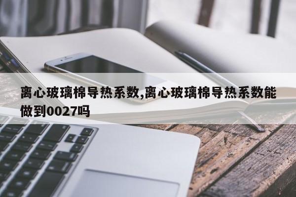 离心玻璃棉导热系数,离心玻璃棉导热系数能做到0027吗