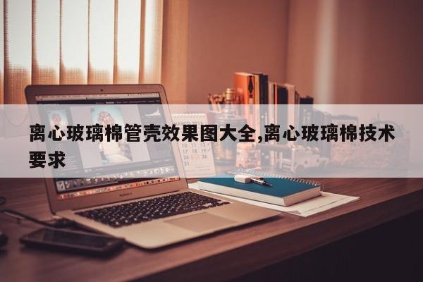 离心玻璃棉管壳效果图大全,离心玻璃棉技术要求