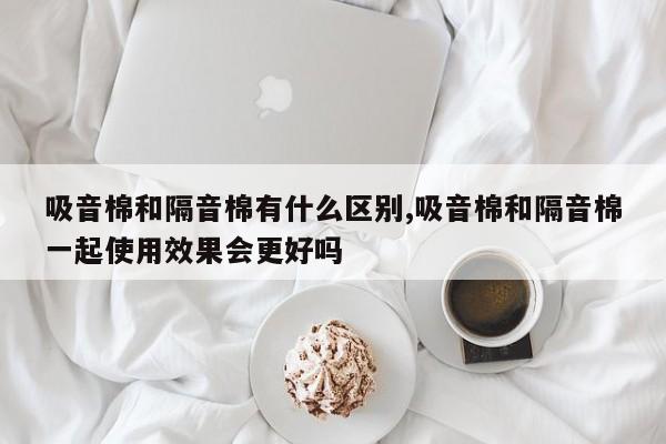 吸音棉和隔音棉有什么区别,吸音棉和隔音棉一起使用效果会更好吗