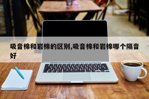 吸音棉和岩棉的区别,吸音棉和岩棉哪个隔音好