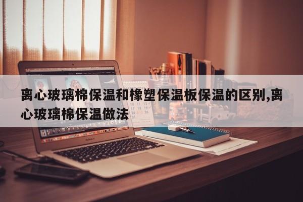 离心玻璃棉保温和橡塑保温板保温的区别,离心玻璃棉保温做法