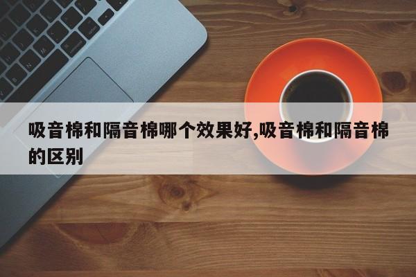 吸音棉和隔音棉哪个效果好,吸音棉和隔音棉的区别